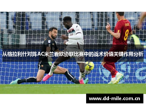 从格拉利什对阵AC米兰看欧协联比赛中的战术价值关键作用分析 从格拉利什对阵AC米兰看欧协联比赛中的战术价值关键作用分析